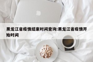 黑龙江省疫情结束时间查询:黑龙江省疫情开始时间