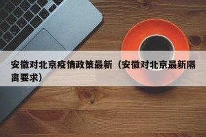 安徽对北京疫情政策最新（安徽对北京最新隔离要求）