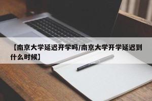 【南京大学延迟开学吗/南京大学开学延迟到什么时候】