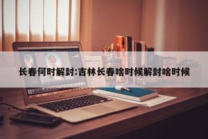 长春何时解封:吉林长春啥时候解封啥时候