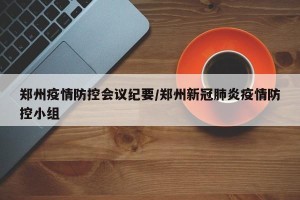 郑州疫情防控会议纪要/郑州新冠肺炎疫情防控小组