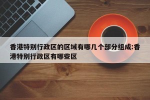 香港特别行政区的区域有哪几个部分组成:香港特别行政区有哪些区