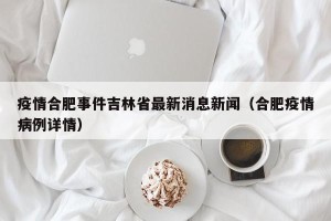 疫情合肥事件吉林省最新消息新闻（合肥疫情病例详情）