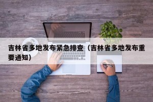 吉林省多地发布紧急排查（吉林省多地发布重要通知）
