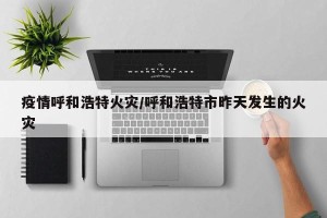疫情呼和浩特火灾/呼和浩特市昨天发生的火灾