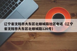 辽宁省沈阳市大东区北顺城路社区电话（辽宁省沈阳市大东区北顺城路126号）