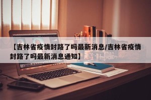 【吉林省疫情封路了吗最新消息/吉林省疫情封路了吗最新消息通知】