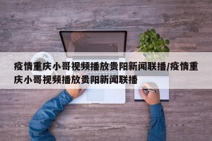 疫情重庆小哥视频播放贵阳新闻联播/疫情重庆小哥视频播放贵阳新闻联播
