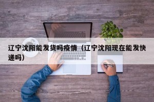 辽宁沈阳能发货吗疫情（辽宁沈阳现在能发快递吗）
