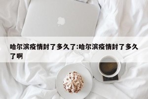 哈尔滨疫情封了多久了:哈尔滨疫情封了多久了啊