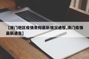 【澳门地区疫情贵阳最新情况通报,澳门疫情最新通告】