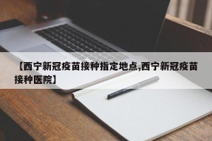 【西宁新冠疫苗接种指定地点,西宁新冠疫苗接种医院】