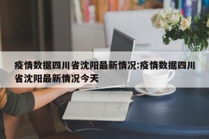 疫情数据四川省沈阳最新情况:疫情数据四川省沈阳最新情况今天