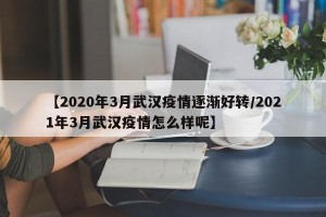 【2020年3月武汉疫情逐渐好转/2021年3月武汉疫情怎么样呢】