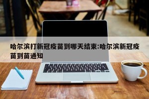 哈尔滨打新冠疫苗到哪天结束:哈尔滨新冠疫苗到苗通知